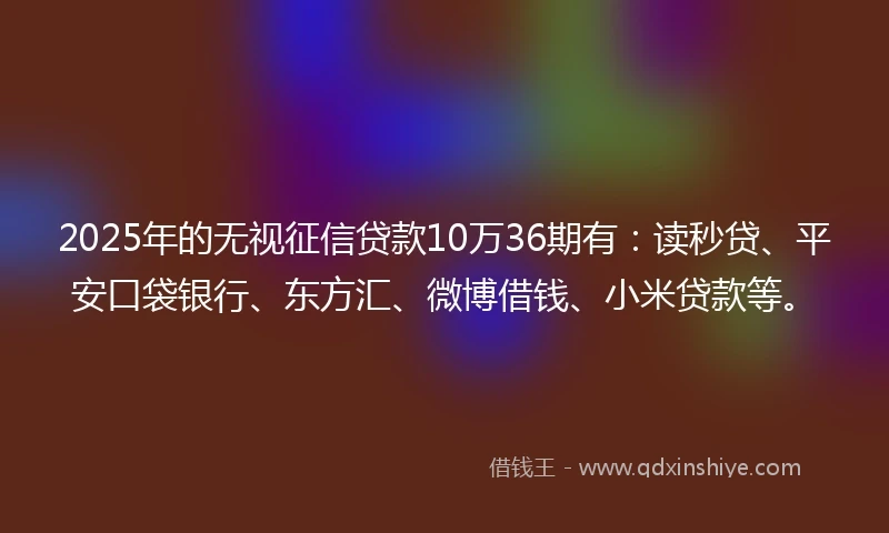2025年的无视征信贷款10万36期有：读秒贷、平安口袋银行、东方汇、微博借钱、小米贷款等。