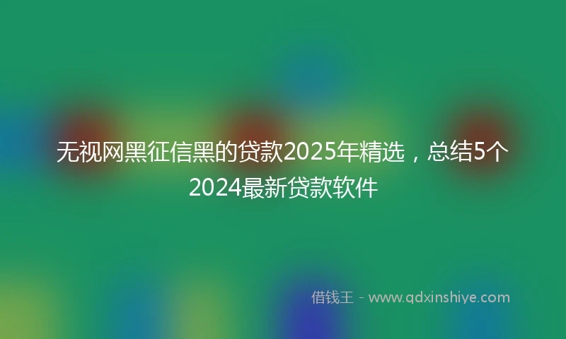 无视网黑征信黑的贷款2025年精选，总结5个2024最新贷款软件