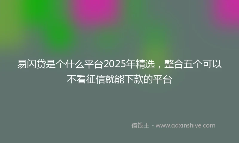 易闪贷是个什么平台2025年精选，整合五个可以不看征信就能下款的平台