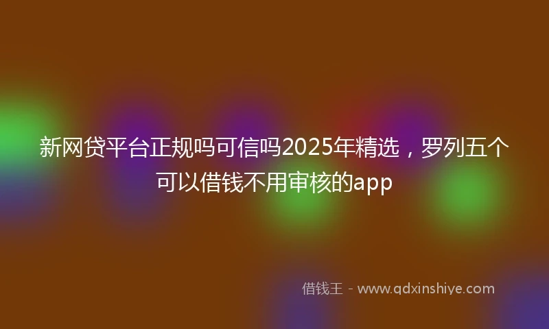 新网贷平台正规吗可信吗2025年精选，罗列五个可以借钱不用审核的app