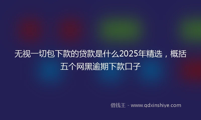 无视一切包下款的贷款是什么2025年精选，概括五个网黑逾期下款口子