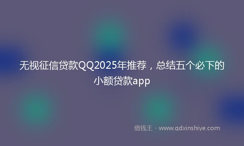 无视征信贷款QQ2025年推荐，总结五个必下的小额贷款app