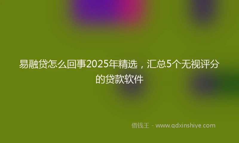 易融贷怎么回事2025年精选，汇总5个无视评分的贷款软件