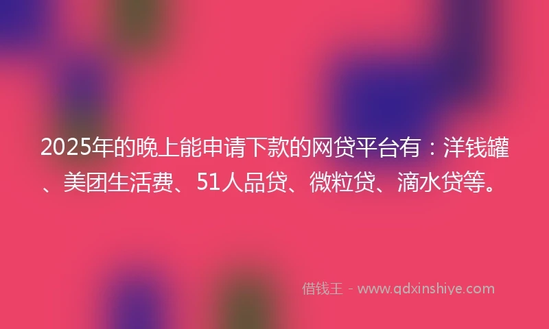 2025年的晚上能申请下款的网贷平台有：洋钱罐、美团生活费、51人品贷、微粒贷、滴水贷等。