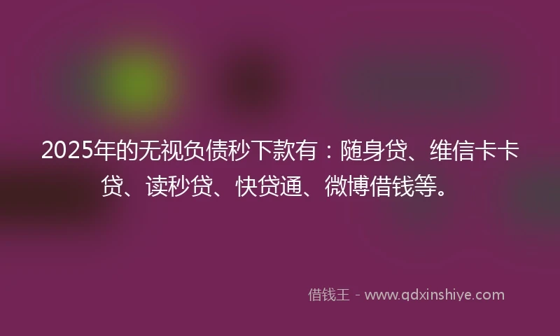 2025年的无视负债秒下款有：随身贷、维信卡卡贷、读秒贷、快贷通、微博借钱等。
