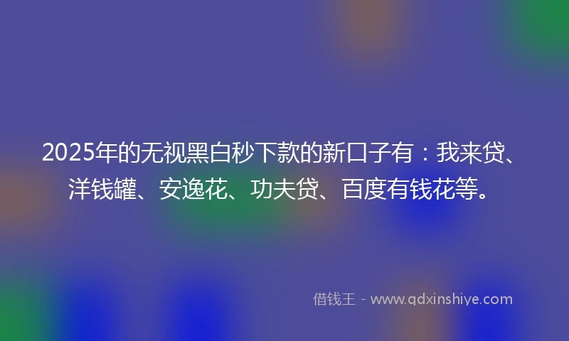 2025年的无视黑白秒下款的新口子有：我来贷、洋钱罐、安逸花、功夫贷、百度有钱花等。