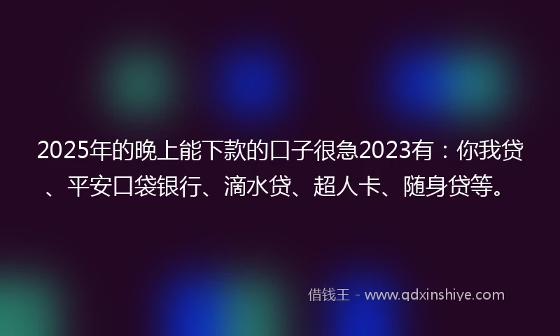 2025年的晚上能下款的口子很急2023有：你我贷、平安口袋银行、滴水贷、超人卡、随身贷等。