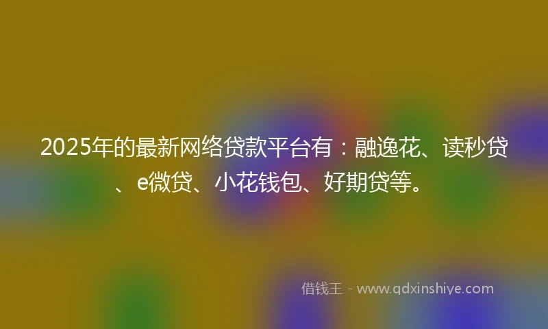 2025年的最新网络贷款平台有：融逸花、读秒贷、e微贷、小花钱包、好期贷等。