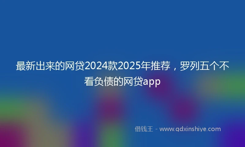 最新出来的网贷2024款2025年推荐，罗列五个不看负债的网贷app