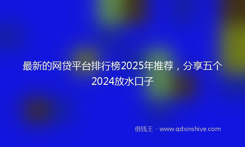 最新的网贷平台排行榜2025年推荐，分享五个2024放水口子