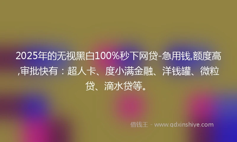 2025年的无视黑白100%秒下网贷-急用钱,额度高,审批快有:超人卡、度小满金融、洋钱罐、微粒贷、滴水贷等。