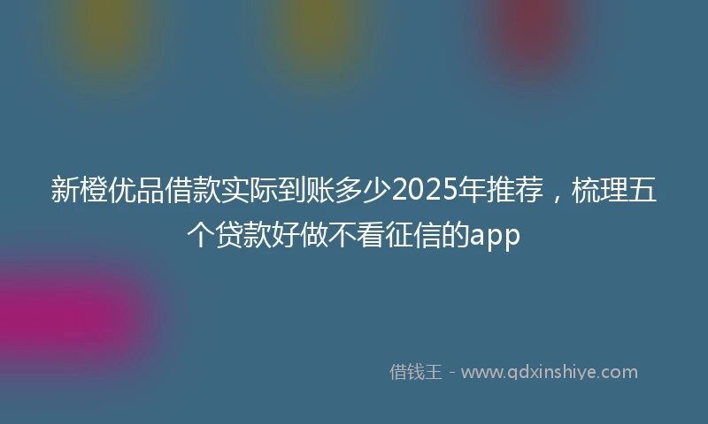 新橙优品借款实际到账多少2025年推荐，梳理五个贷款好做不看征信的app