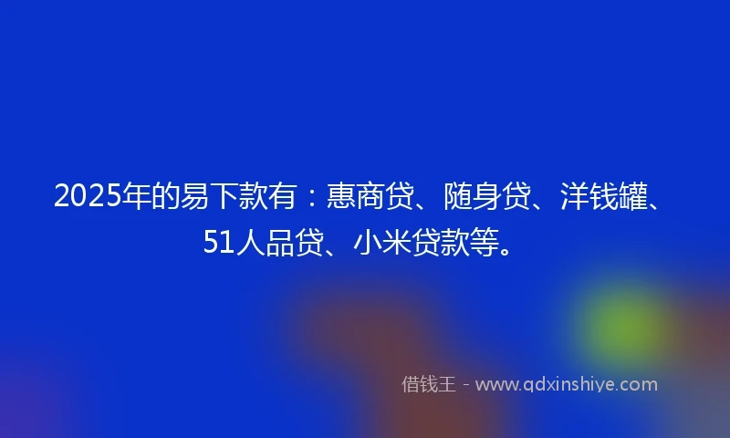 2025年的易下款有：惠商贷、随身贷、洋钱罐、51人品贷、小米贷款等。