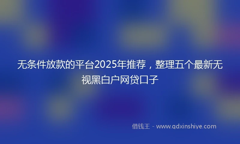 无条件放款的平台2025年推荐，整理五个最新无视黑白户网贷口子