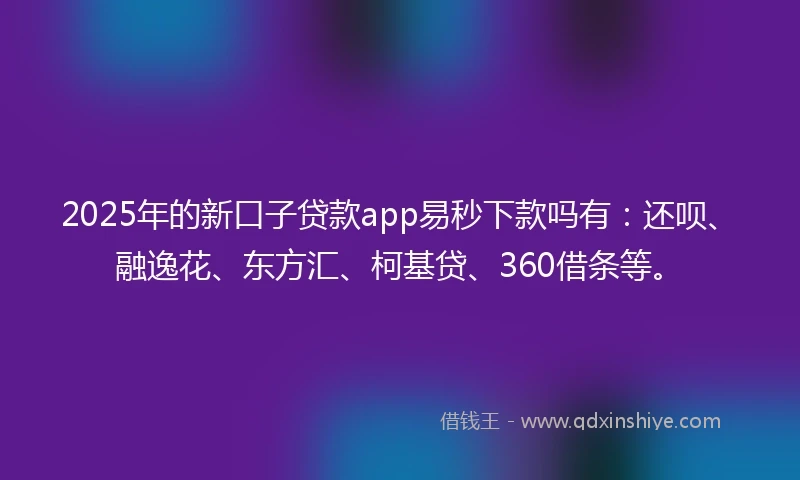 2025年的新口子贷款app易秒下款吗有：还呗、融逸花、东方汇、柯基贷、360借条等。