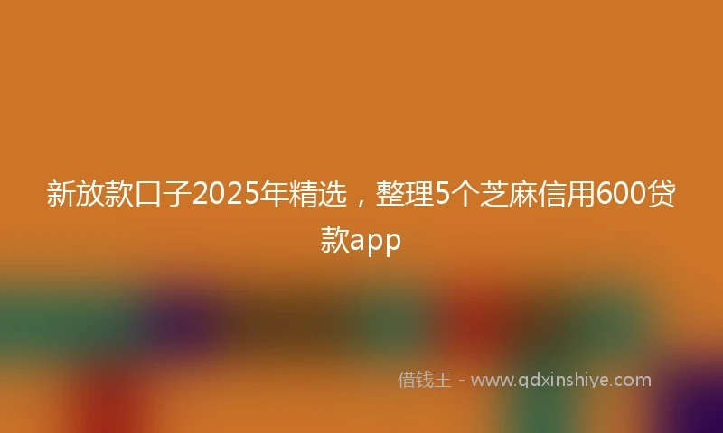 新放款口子2025年精选，整理5个芝麻信用600贷款app
