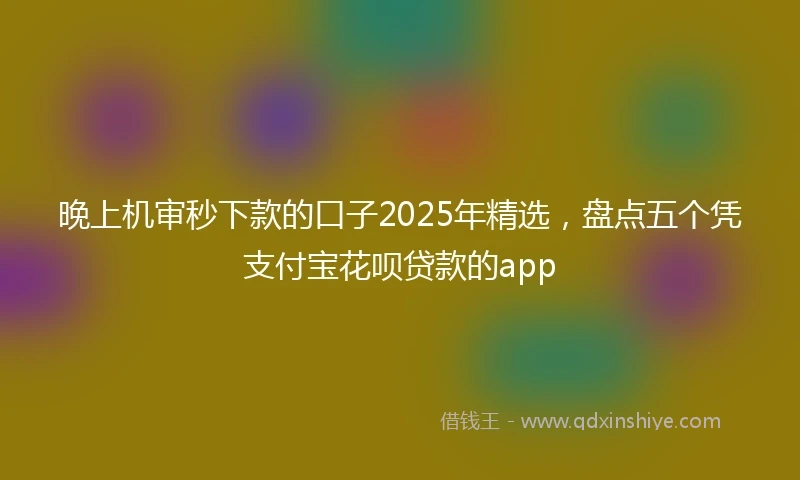 晚上机审秒下款的口子2025年精选，盘点五个凭支付宝花呗贷款的app