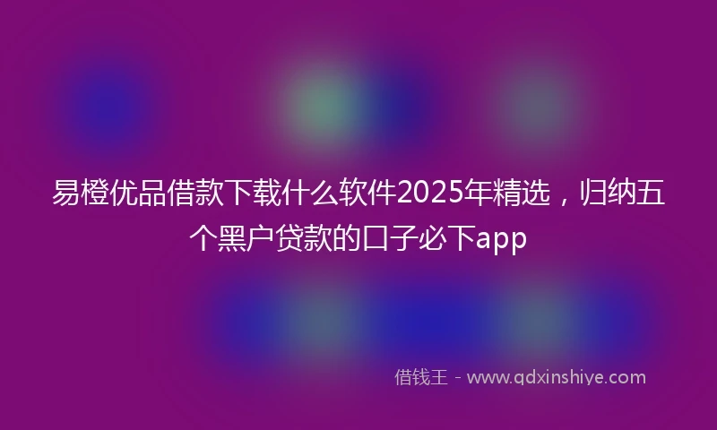 易橙优品借款下载什么软件2025年精选，归纳五个黑户贷款的口子必下app