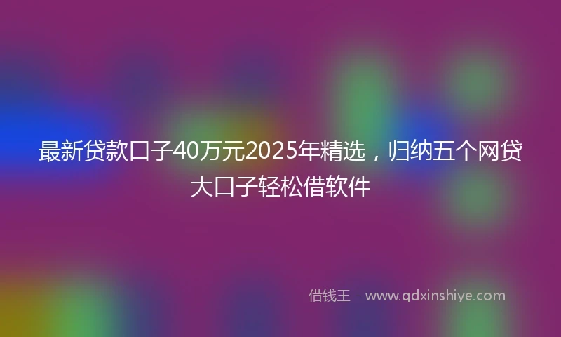最新贷款口子40万元2025年精选，归纳五个网贷大口子轻松借软件