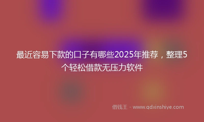 最近容易下款的口子有哪些2025年推荐，整理5个轻松借款无压力软件