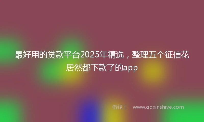 最好用的贷款平台2025年精选，整理五个征信花居然都下款了的app