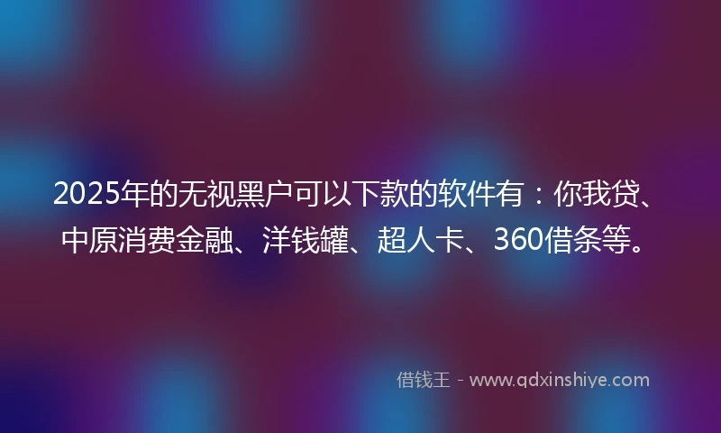 2025年的无视黑户可以下款的软件有：你我贷、中原消费金融、洋钱罐、超人卡、360借条等。