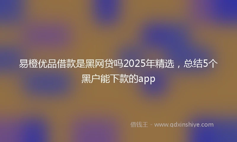 易橙优品借款是黑网贷吗2025年精选，总结5个黑户能下款的app