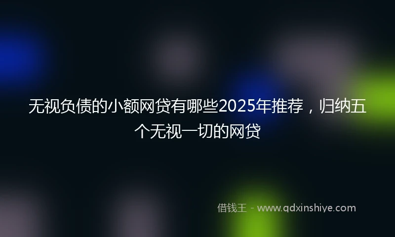 无视负债的小额网贷有哪些2025年推荐，归纳五个无视一切的网贷