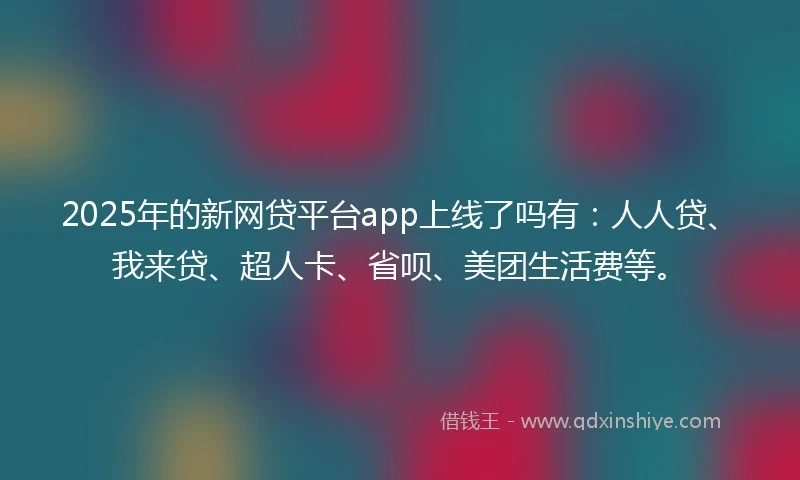 2025年的新网贷平台app上线了吗有:人人贷、我来贷、超人卡、省呗、美团生活费等。