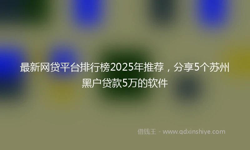 最新网贷平台排行榜2025年推荐，分享5个苏州黑户贷款5万的软件