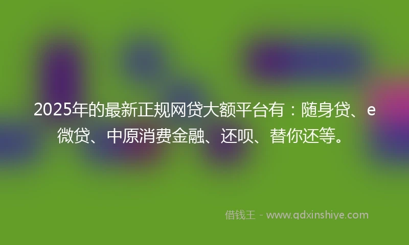 2025年的最新正规网贷大额平台有:随身贷、e微贷、中原消费金融、还呗、替你还等。