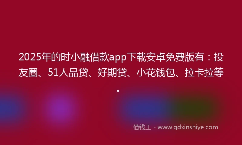 2025年的时小融借款app下载安卓免费版有：投友圈、51人品贷、好期贷、小花钱包、拉卡拉等。