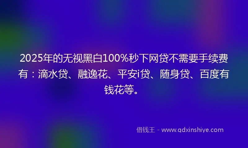 2025年的无视黑白100%秒下网贷不需要手续费有：滴水贷、融逸花、平安i贷、随身贷、百度有钱花等。