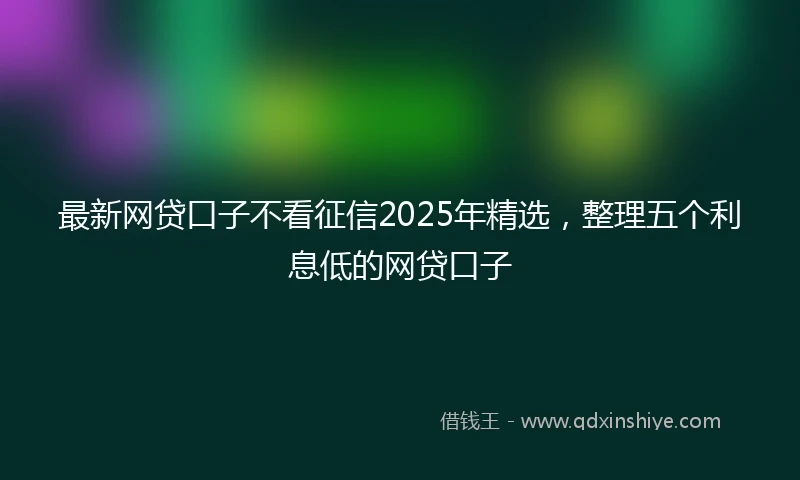 最新网贷口子不看征信2025年精选，整理五个利息低的网贷口子