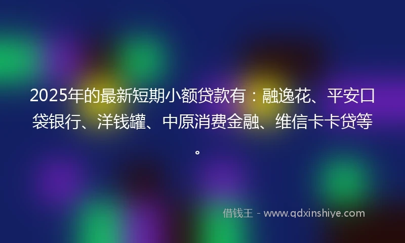 2025年的最新短期小额贷款有：融逸花、平安口袋银行、洋钱罐、中原消费金融、维信卡卡贷等。