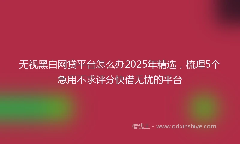 无视黑白网贷平台怎么办2025年精选，梳理5个急用不求评分快借无忧的平台