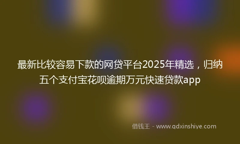 最新比较容易下款的网贷平台2025年精选，归纳五个支付宝花呗逾期万元快速贷款app