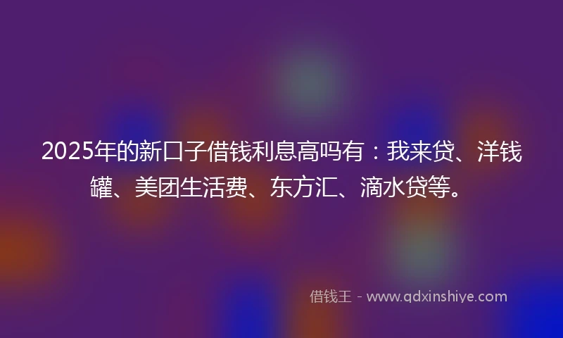 2025年的新口子借钱利息高吗有：我来贷、洋钱罐、美团生活费、东方汇、滴水贷等。