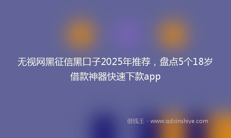 无视网黑征信黑口子2025年推荐，盘点5个18岁借款神器快速下款app