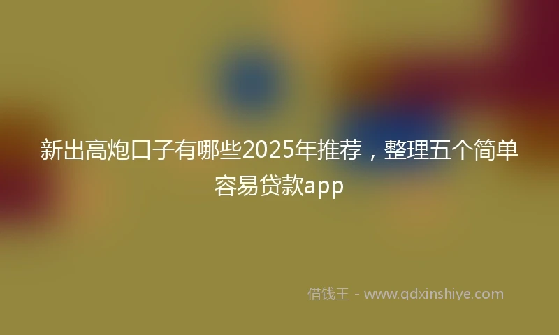 新出高炮口子有哪些2025年推荐，整理五个简单容易贷款app