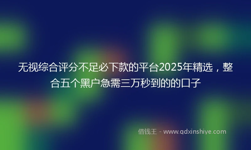 无视综合评分不足必下款的平台2025年精选，整合五个黑户急需三万秒到的的口子