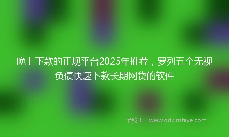 晚上下款的正规平台2025年推荐，罗列五个无视负债快速下款长期网贷的软件