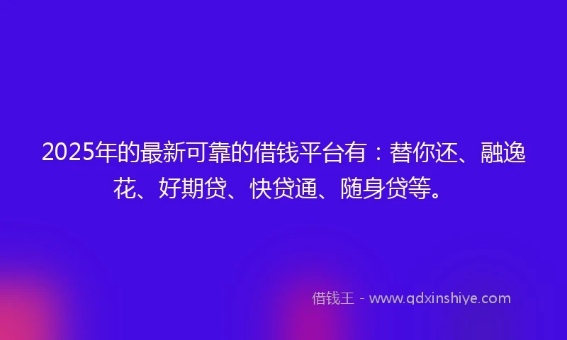 2025年的最新可靠的借钱平台有：替你还、融逸花、好期贷、快贷通、随身贷等。