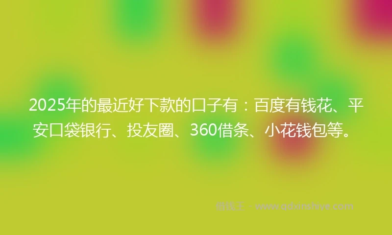2025年的最近好下款的口子有：百度有钱花、平安口袋银行、投友圈、360借条、小花钱包等。