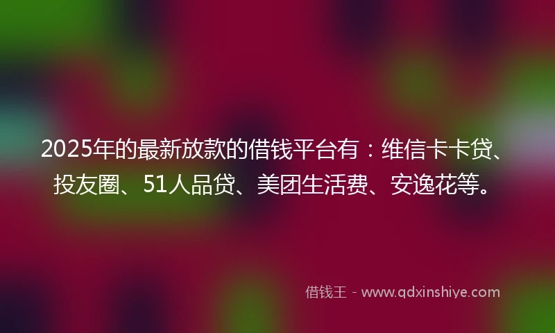 2025年的最新放款的借钱平台有：维信卡卡贷、投友圈、51人品贷、美团生活费、安逸花等。