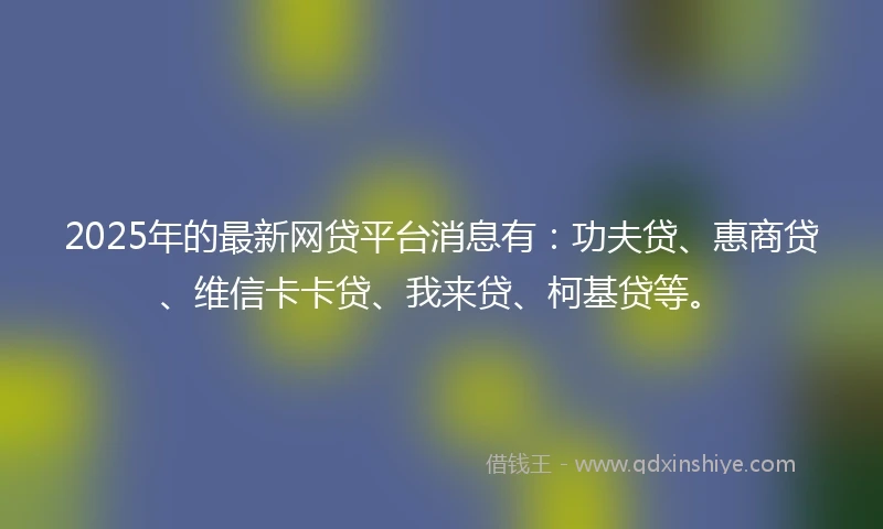 2025年的最新网贷平台消息有：功夫贷、惠商贷、维信卡卡贷、我来贷、柯基贷等。