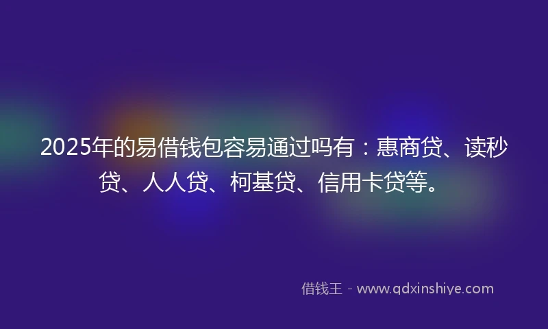2025年的易借钱包容易通过吗有：惠商贷、读秒贷、人人贷、柯基贷、信用卡贷等。