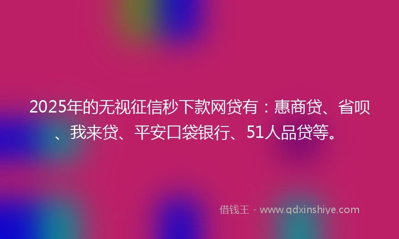 2025年的无视征信秒下款网贷有：惠商贷、省呗、我来贷、平安口袋银行、51人品贷等。