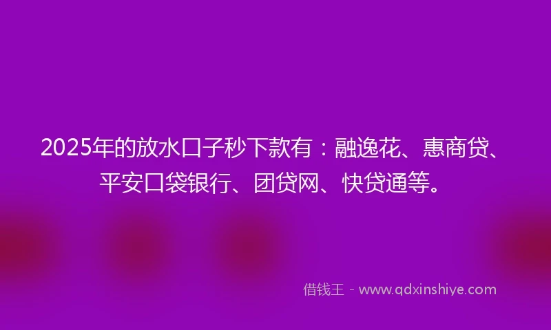 2025年的放水口子秒下款有：融逸花、惠商贷、平安口袋银行、团贷网、快贷通等。