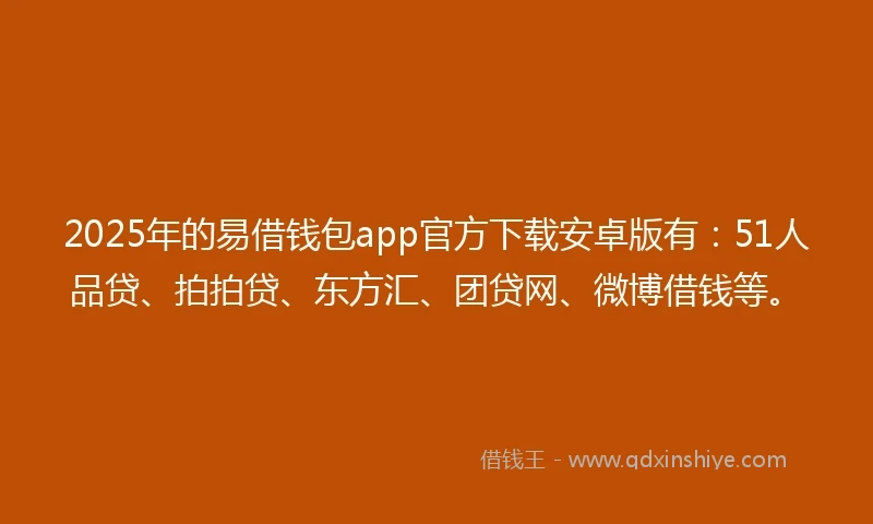 2025年的易借钱包app官方下载安卓版有：51人品贷、拍拍贷、东方汇、团贷网、微博借钱等。